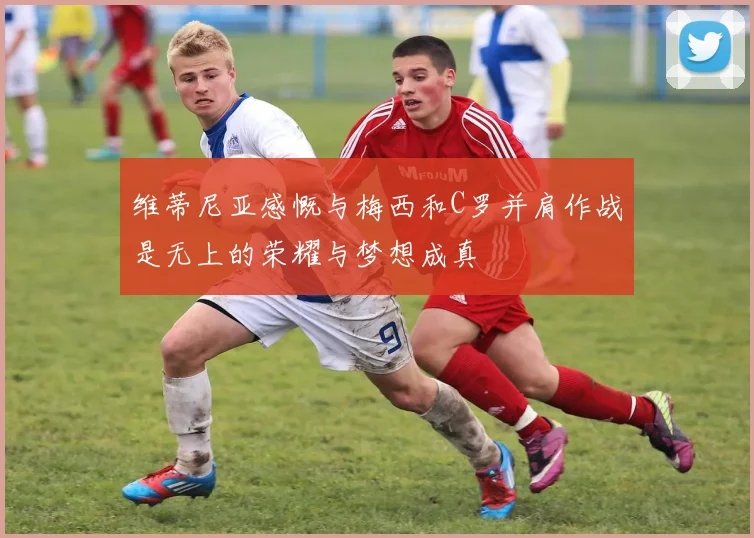 维蒂尼亚感慨与梅西和C罗并肩作战是无上的荣耀与梦想成真
