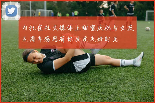 内托在社交媒体上甜蜜庆祝与女友五周年感恩有你共度美好时光