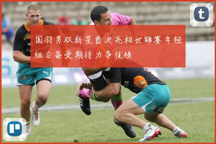 国羽男双新星首次亮相世锦赛年轻组合备受期待力争佳绩