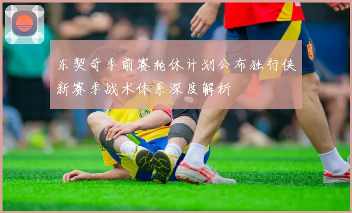 东契奇季前赛轮休计划公布独行侠新赛季战术体系深度解析