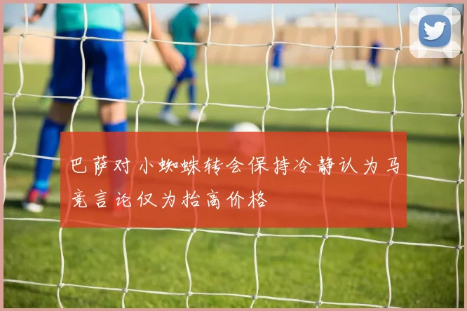 巴萨对小蜘蛛转会保持冷静认为马竞言论仅为抬高价格