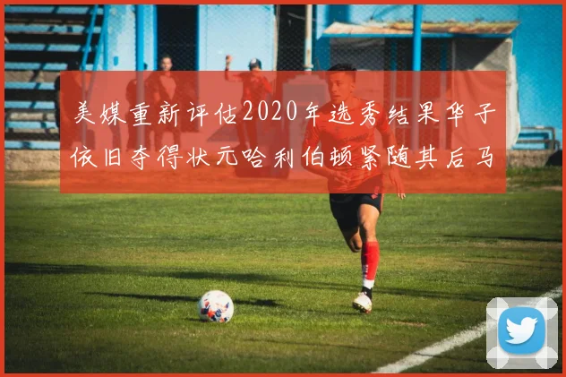 美媒重新评估2020年选秀结果华子依旧夺得状元哈利伯顿紧随其后马克西位列探花