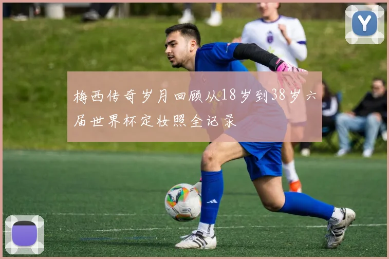 梅西传奇岁月回顾从18岁到38岁六届世界杯定妆照全记录