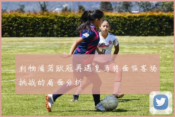 利物浦若欧冠再遇皇马将面临客场挑战的局面分析