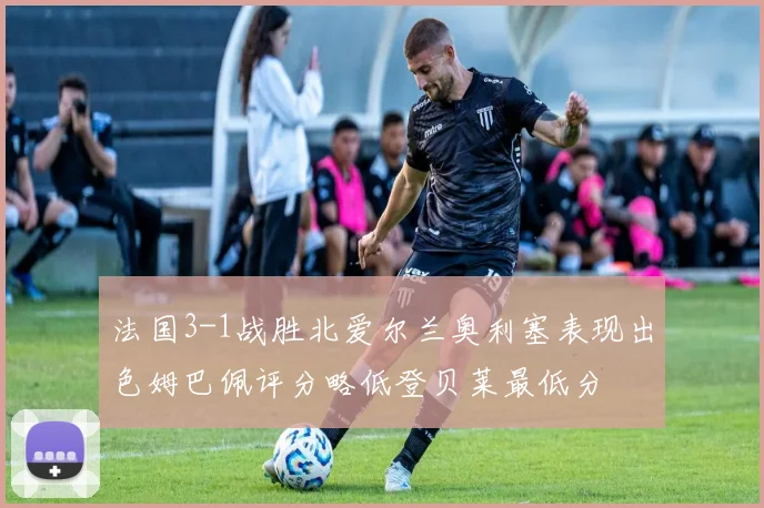 法国3-1战胜北爱尔兰奥利塞表现出色姆巴佩评分略低登贝莱最低分