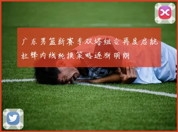 广东男篮新赛季双塔组合再度启航杜锋内线轮换策略逐渐明朗