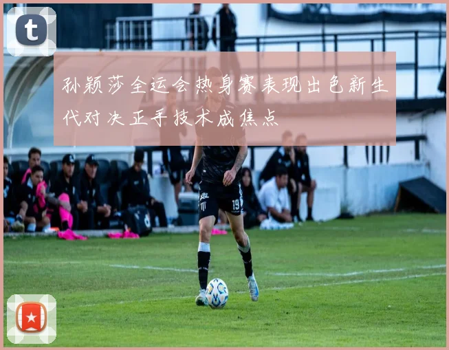 孙颖莎全运会热身赛表现出色新生代对决正手技术成焦点