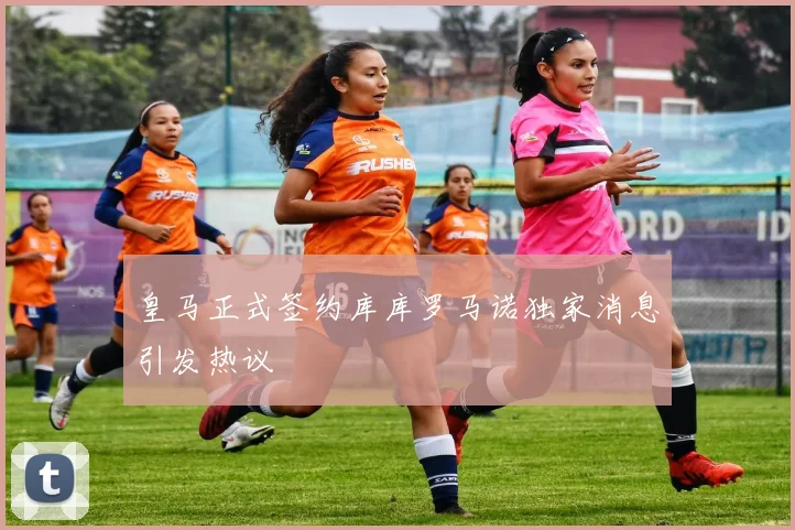 皇马正式签约库库罗马诺独家消息引发热议