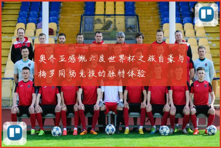 奥乔亚感慨六度世界杯之旅自豪与梅罗同场竞技的独特体验