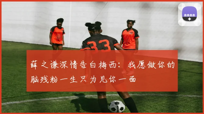 薛之谦深情告白梅西：我愿做你的脑残粉一生只为见你一面