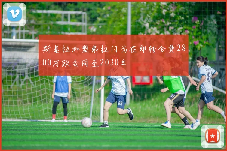 斯基拉加盟弗拉门戈在即转会费2800万欧合同至2030年
