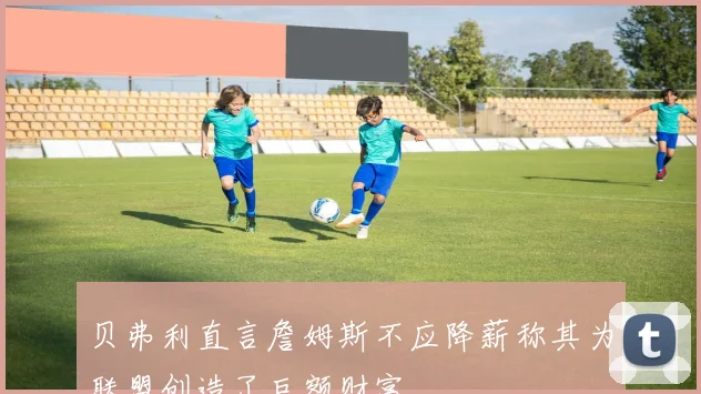 贝弗利直言詹姆斯不应降薪称其为联盟创造了巨额财富