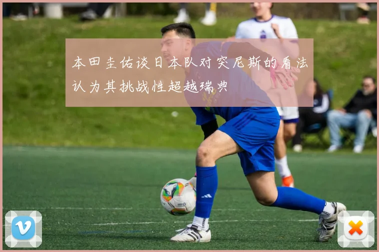 本田圭佑谈日本队对突尼斯的看法认为其挑战性超越瑞典