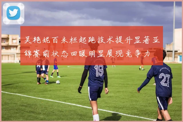 吴艳妮百米栏起跑技术提升显著亚锦赛前状态回暖明显展现竞争力